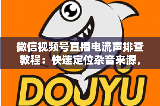 微信视频号直播电流声排查教程：快速定位杂音来源，告别嗡嗡声，打造高清音质直播间的完整实战指南