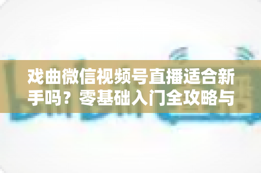 戏曲微信视频号直播适合新手吗？零基础入门全攻略与发展前景深度解析