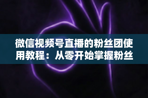 微信视频号直播的粉丝团使用教程：从零开始掌握粉丝团创建、加入与高效运营的全流程实战指南