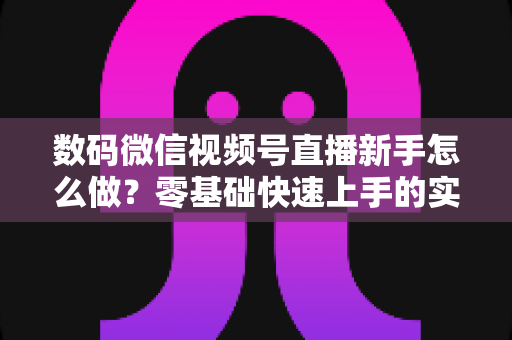 数码微信视频号直播新手怎么做？零基础快速上手的实战攻略全解析