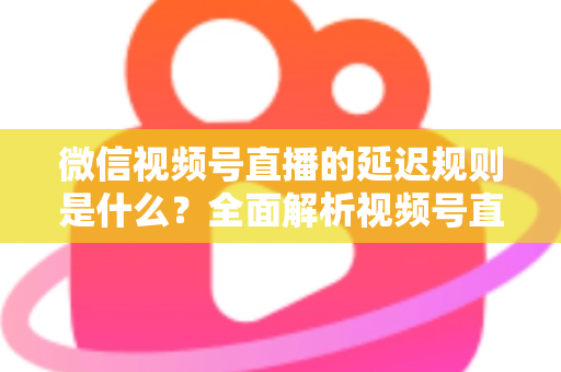 微信视频号直播的延迟规则是什么？全面解析视频号直播延迟机制、常见问题与降延迟实用技巧