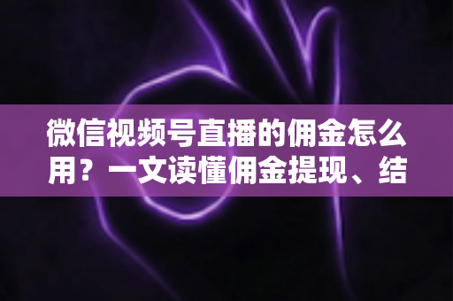 微信视频号直播的佣金怎么用？一文读懂佣金提现、结算与变现全流程