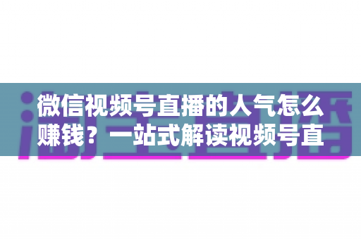 微信视频号直播的人气怎么赚钱？一站式解读视频号直播变现全攻略与实操技巧