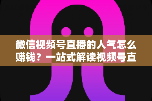 微信视频号直播的人气怎么赚钱？一站式解读视频号直播变现全攻略与实操技巧