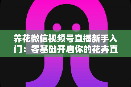 养花微信视频号直播新手入门：零基础开启你的花卉直播之旅，从开播到涨粉变现的完整指南