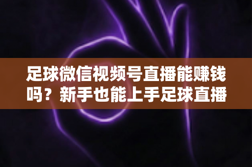 足球微信视频号直播能赚钱吗?新手也能上手足球直播变现全攻略 足球微信视频号直播能赚钱吗?新手也能上手足球直播变现全攻略