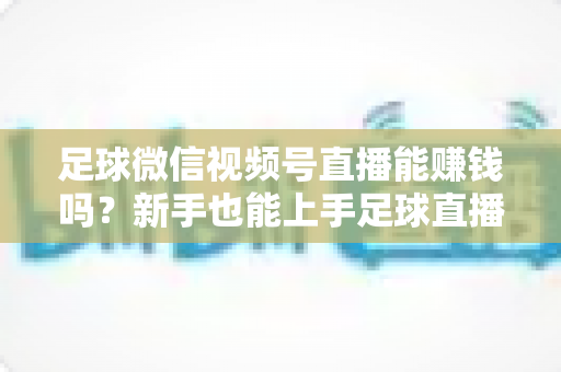 足球微信视频号直播能赚钱吗?新手也能上手足球直播变现全攻略 足球微信视频号直播能赚钱吗?新手也能上手足球直播变现全攻略
