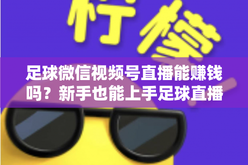 足球微信视频号直播能赚钱吗？新手也能上手足球直播变现全攻略