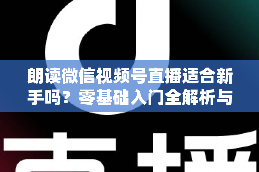 朗读微信视频号直播适合新手吗?零基础入门全解析与实战指南 朗读微信视频号直播适合新手吗?零基础入门全解析与实战指南