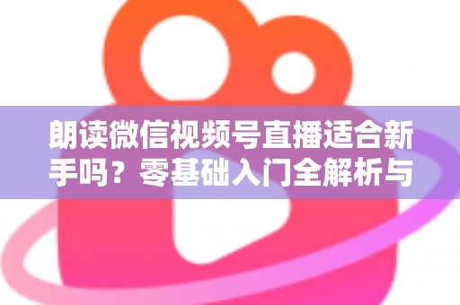 朗读微信视频号直播适合新手吗?零基础入门全解析与实战指南 朗读微信视频号直播适合新手吗?零基础入门全解析与实战指南