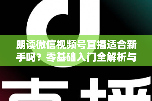 朗读微信视频号直播适合新手吗？零基础入门全解析与实战指南