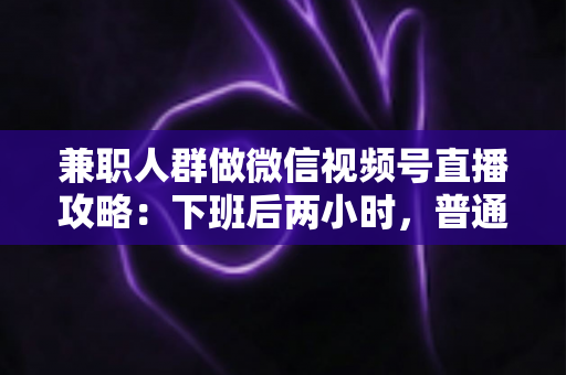 兼职人群做微信视频号直播攻略：下班后两小时，普通人也能开播变现的完整指南
