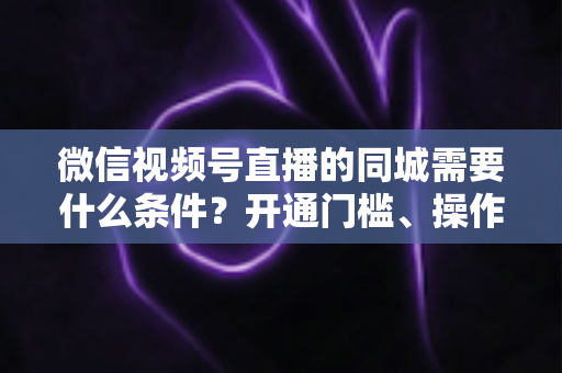 微信视频号直播的同城需要什么条件？开通门槛、操作步骤与运营技巧全解析