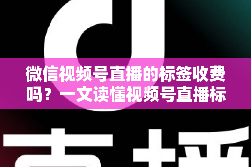微信视频号直播的标签收费吗？一文读懂视频号直播标签功能与费用真相