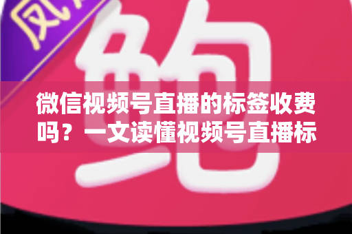 微信视频号直播的标签收费吗？一文读懂视频号直播标签功能与费用真相