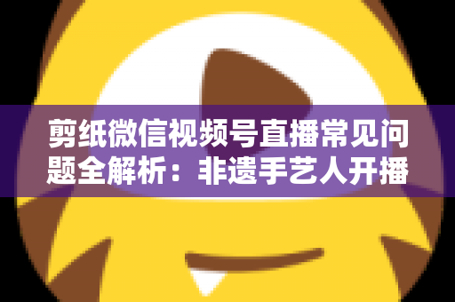剪纸微信视频号直播常见问题全解析：非遗手艺人开播必备的避坑指南