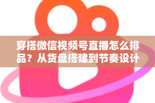 穿搭微信视频号直播怎么排品？从货盘搭建到节奏设计的全流程实战指南