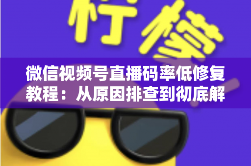 微信视频号直播码率低修复教程：从原因排查到彻底解决的完整实战指南