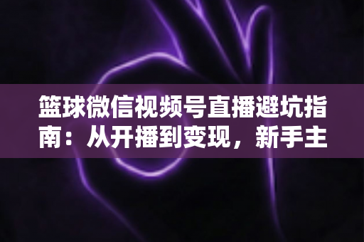 篮球微信视频号直播避坑指南：从开播到变现，新手主播必看的全方位避坑攻略