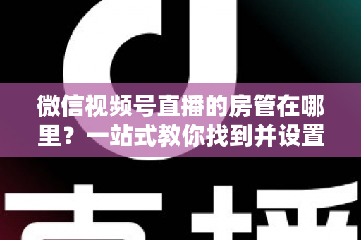微信视频号直播的房管在哪里？一站式教你找到并设置直播间管理员