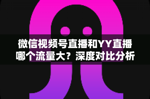 微信视频号直播和YY直播哪个流量大？深度对比分析助你选对平台