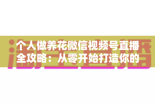 个人做养花微信视频号直播全攻略：从零开始打造你的绿色事业与财富之路
