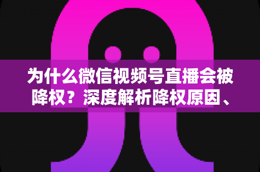 为什么微信视频号直播会被降权？深度解析降权原因、判断方法与恢复技巧