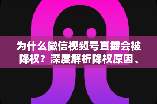 为什么微信视频号直播会被降权？深度解析降权原因、判断方法与恢复技巧