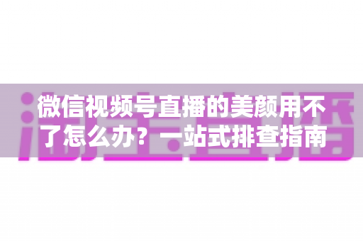 微信视频号直播的美颜用不了怎么办？一站式排查指南与实用解决方案全解析