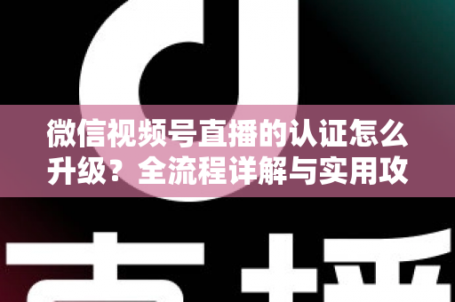 微信视频号直播的认证怎么升级？全流程详解与实用攻略，助你快速解锁更高直播权限