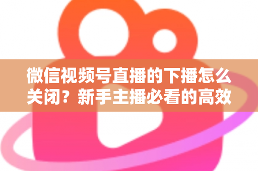 微信视频号直播的下播怎么关闭?新手主播必看的高效下播操作指南与避坑技巧 微信视频号直播的下播怎么关闭?新手主播必看的高效下播操作指南与避坑技巧