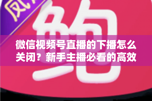 微信视频号直播的下播怎么关闭?新手主播必看的高效下播操作指南与避坑技巧 微信视频号直播的下播怎么关闭?新手主播必看的高效下播操作指南与避坑技巧