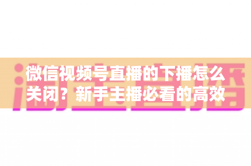 微信视频号直播的下播怎么关闭？新手主播必看的高效下播操作指南与避坑技巧