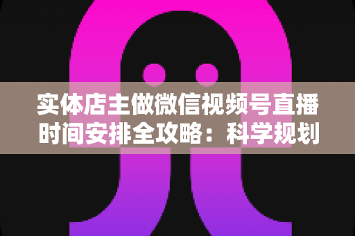 实体店主做微信视频号直播时间安排全攻略：科学规划直播时段，让门店客流与线上订单双增长