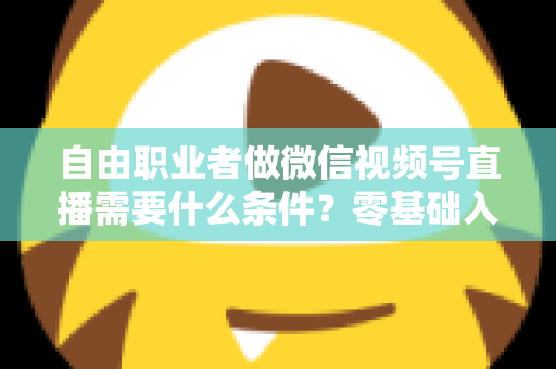 自由职业者做微信视频号直播需要什么条件？零基础入门与变现全攻略