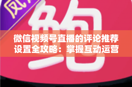 微信视频号直播的评论推荐设置全攻略：掌握互动运营核心技巧，让直播间人气与转化双提升