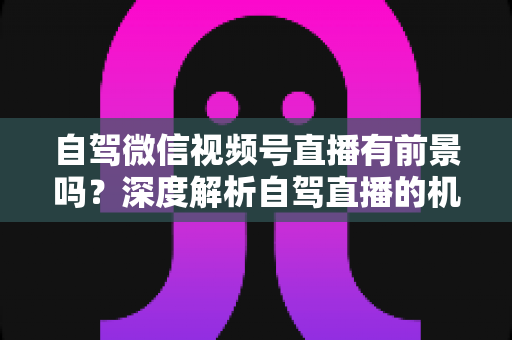 自驾微信视频号直播有前景吗？深度解析自驾直播的机遇、挑战与变现路径