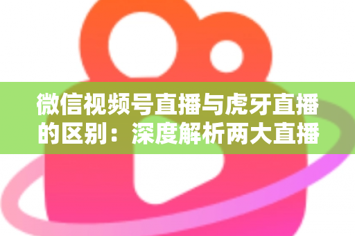 微信视频号直播与虎牙直播的区别：深度解析两大直播平台的核心差异与选择指南