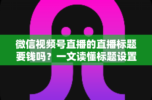 微信视频号直播的直播标题要钱吗？一文读懂标题设置规则与免费引流实战技巧