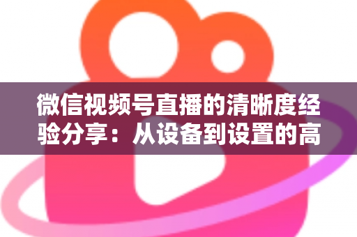 微信视频号直播的清晰度经验分享：从设备到设置的高清直播全流程实战指南