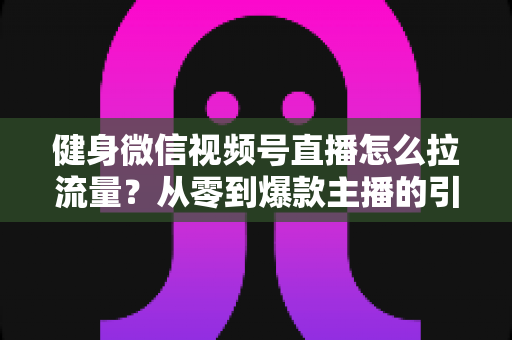 健身微信视频号直播怎么拉流量？从零到爆款主播的引流实战指南