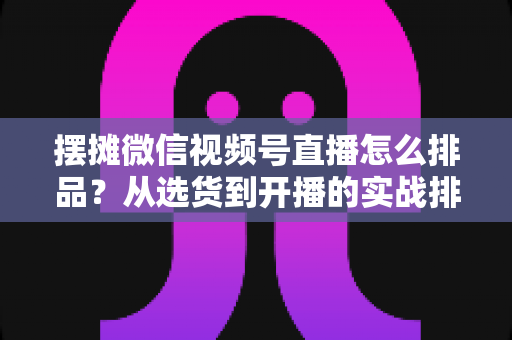 摆摊微信视频号直播怎么排品？从选货到开播的实战排品全攻略
