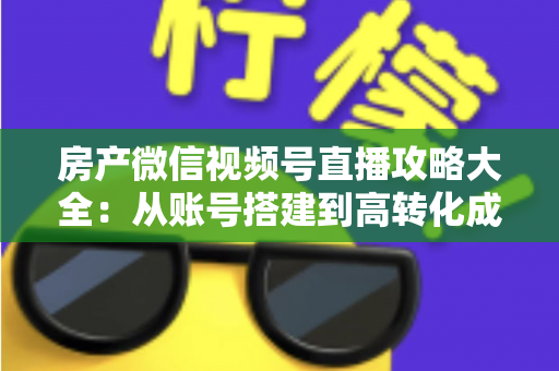 房产微信视频号直播攻略大全：从账号搭建到高转化成交的全流程实战指南