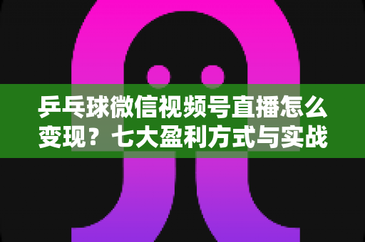 乒乓球微信视频号直播怎么变现？七大盈利方式与实战运营指南全解析