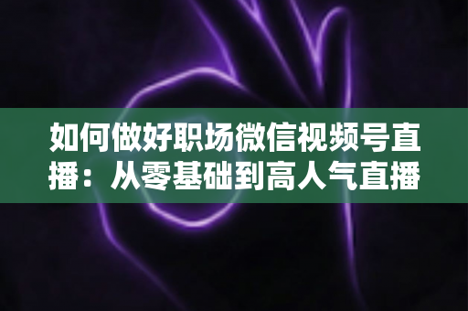 如何做好职场微信视频号直播：从零基础到高人气直播的全方位实战指南