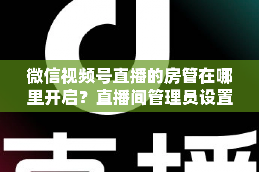 微信视频号直播的房管在哪里开启？直播间管理员设置全流程教程与运营技巧详解