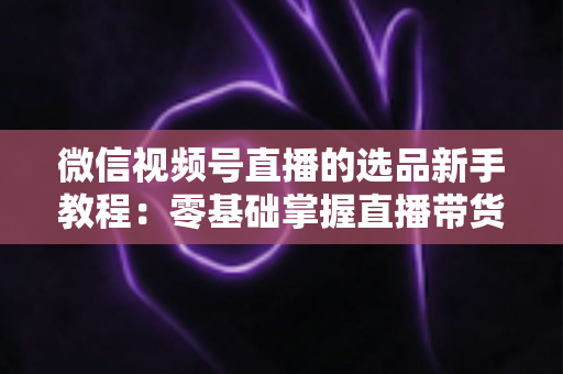 微信视频号直播的选品新手教程：零基础掌握直播带货选品逻辑与实战方法