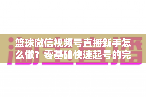 篮球微信视频号直播新手怎么做？零基础快速起号的完整实操指南