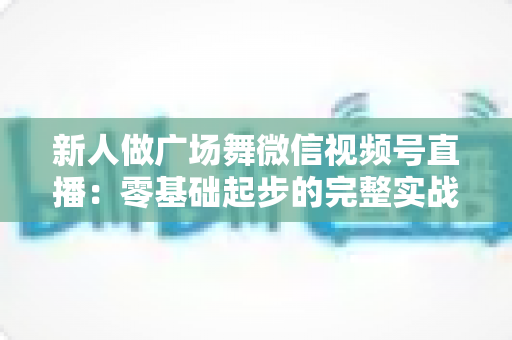 新人做广场舞微信视频号直播:零基础起步的完整实战指南 新人做广场舞微信视频号直播:零基础起步的完整实战指南