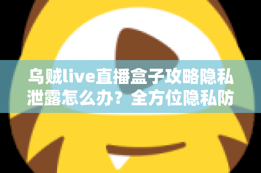 乌贼live直播盒子攻略隐私泄露怎么办？全方位隐私防护与紧急应对实用指南